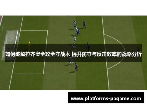 如何破解拉齐奥全攻全守战术 提升防守与反击效率的战略分析