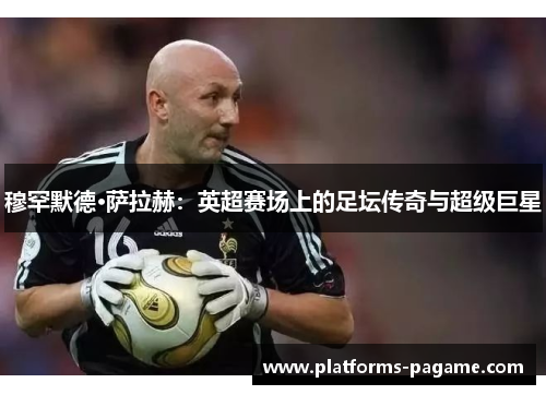 穆罕默德·萨拉赫：英超赛场上的足坛传奇与超级巨星