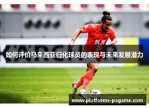 如何评价马来西亚归化球员的表现与未来发展潜力 如何评价马来西亚归化球员的表现与未来发展潜力
