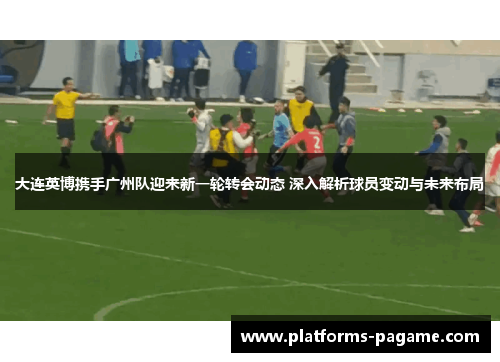 大连英博携手广州队迎来新一轮转会动态 深入解析球员变动与未来布局