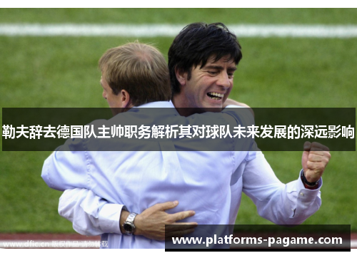 勒夫辞去德国队主帅职务解析其对球队未来发展的深远影响