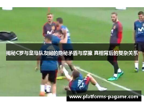 揭秘C罗与皇马队友间的隐秘矛盾与摩擦 真相背后的复杂关系
