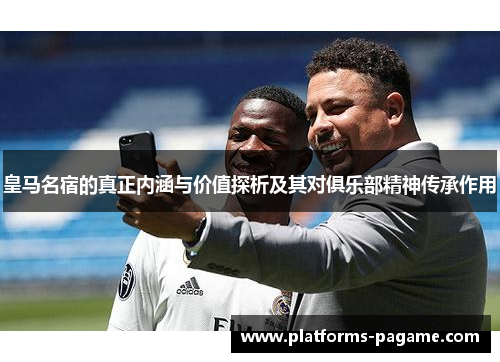 皇马名宿的真正内涵与价值探析及其对俱乐部精神传承作用