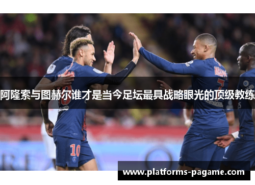 阿隆索与图赫尔谁才是当今足坛最具战略眼光的顶级教练