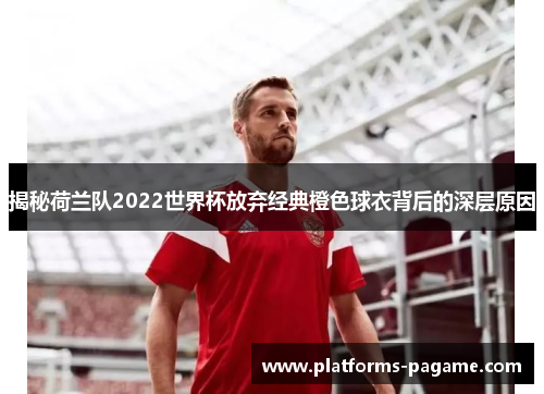 揭秘荷兰队2022世界杯放弃经典橙色球衣背后的深层原因